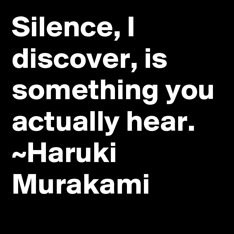 Silence, I discover, is something you actually hear. 
~Haruki Murakami