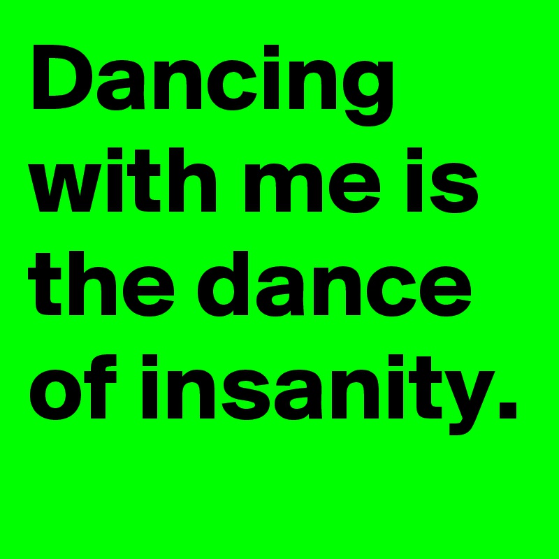 Dancing with me is the dance of insanity.