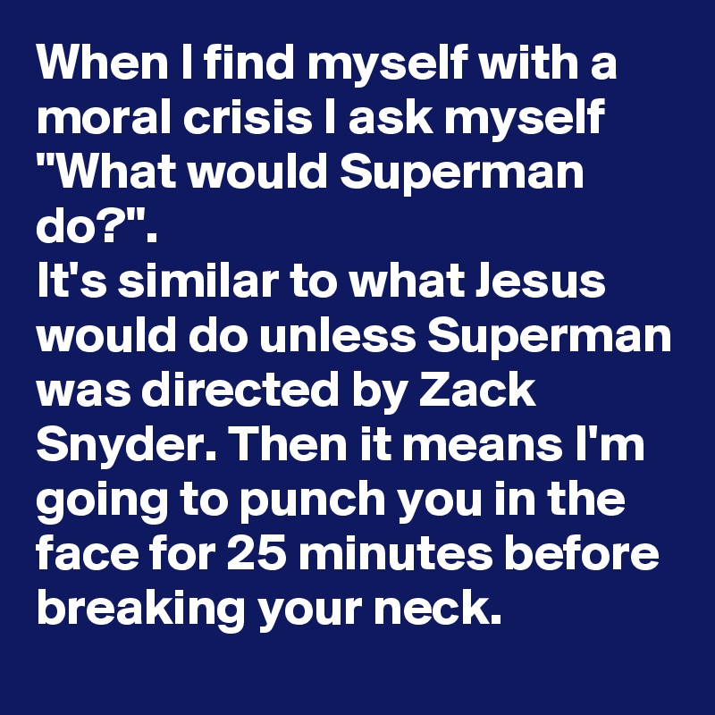 When I find myself with a moral crisis I ask myself "What would Superman do?".
It's similar to what Jesus would do unless Superman was directed by Zack Snyder. Then it means I'm going to punch you in the face for 25 minutes before breaking your neck.