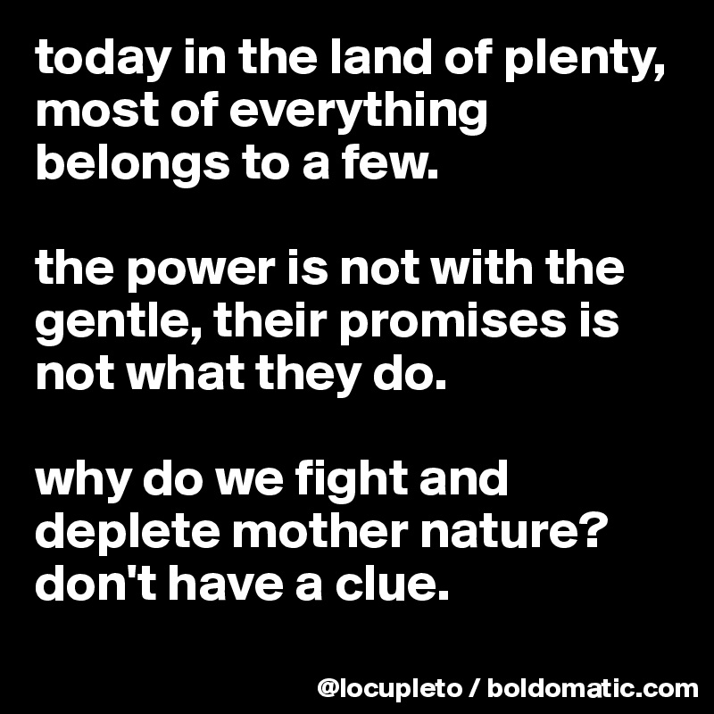 today in the land of plenty, most of everything belongs to a few. 

the power is not with the gentle, their promises is not what they do. 

why do we fight and deplete mother nature? don't have a clue. 
