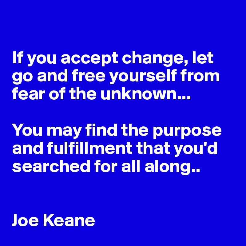 

If you accept change, let go and free yourself from fear of the unknown...

You may find the purpose and fulfillment that you'd searched for all along..


Joe Keane