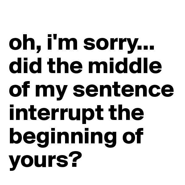 
oh, i'm sorry... did the middle of my sentence interrupt the beginning of yours? 