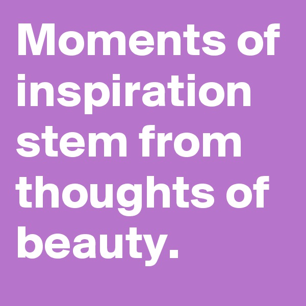 Moments of inspiration stem from thoughts of beauty.