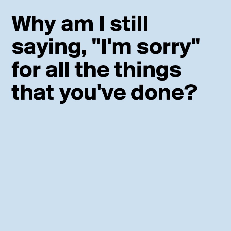 Why am I still saying, "I'm sorry"
for all the things
that you've done?




