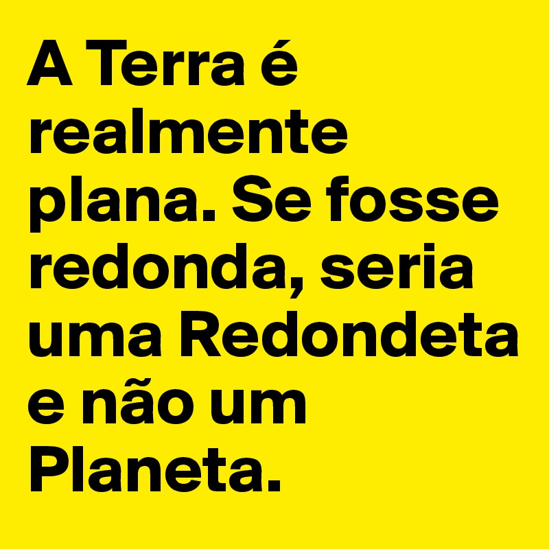 A Terra é realmente plana. Se fosse redonda, seria uma Redondeta e não um Planeta.