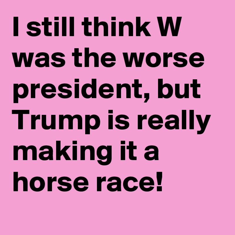 I still think W was the worse president, but Trump is really making it a horse race!