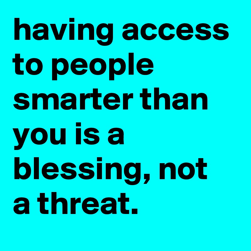 having access to people smarter than you is a blessing, not a threat.