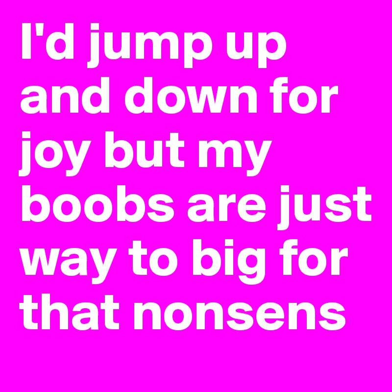 I'd jump up and down for joy but my boobs are just way to big for that nonsens 