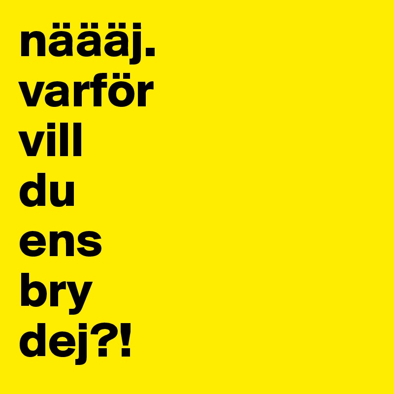 näääj.
varför
vill 
du 
ens 
bry
dej?!