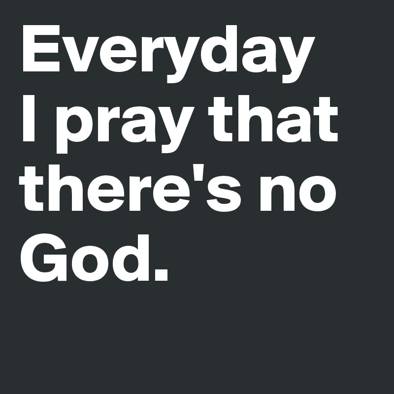 Everyday 
I pray that there's no 
God. 
