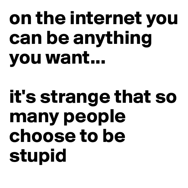 on the internet you can be anything you want...

it's strange that so many people choose to be stupid