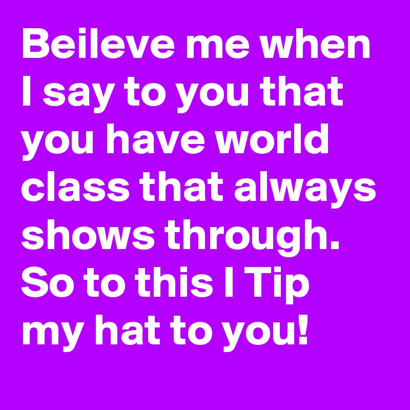 Beileve me when I say to you that you have world class that always shows through. 
So to this I Tip my hat to you!