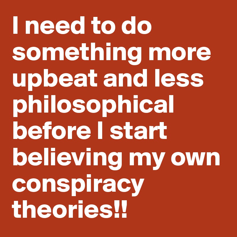 I need to do something more upbeat and less philosophical before I start believing my own conspiracy theories!!