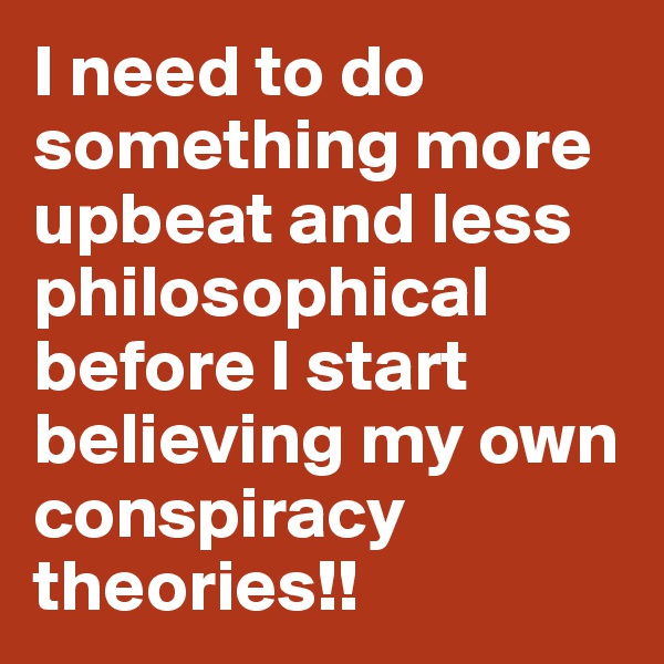 I need to do something more upbeat and less philosophical before I start believing my own conspiracy theories!!