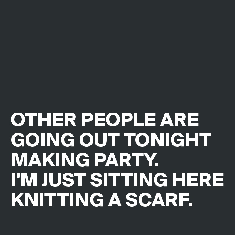 




OTHER PEOPLE ARE GOING OUT TONIGHT MAKING PARTY. 
I'M JUST SITTING HERE KNITTING A SCARF.