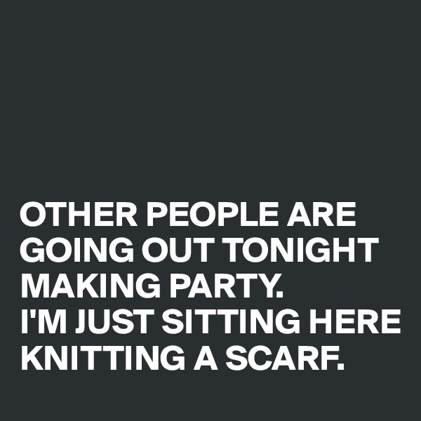 




OTHER PEOPLE ARE GOING OUT TONIGHT MAKING PARTY. 
I'M JUST SITTING HERE KNITTING A SCARF.