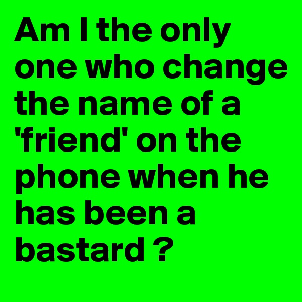 Am I the only one who change the name of a 'friend' on the phone when he has been a bastard ? 