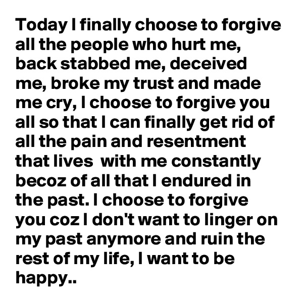 Today I finally choose to forgive all the people who hurt me, back stabbed me, deceived me, broke my trust and made me cry, I choose to forgive you all so that I can finally get rid of all the pain and resentment that lives  with me constantly becoz of all that I endured in the past. I choose to forgive you coz I don't want to linger on my past anymore and ruin the rest of my life, I want to be happy..