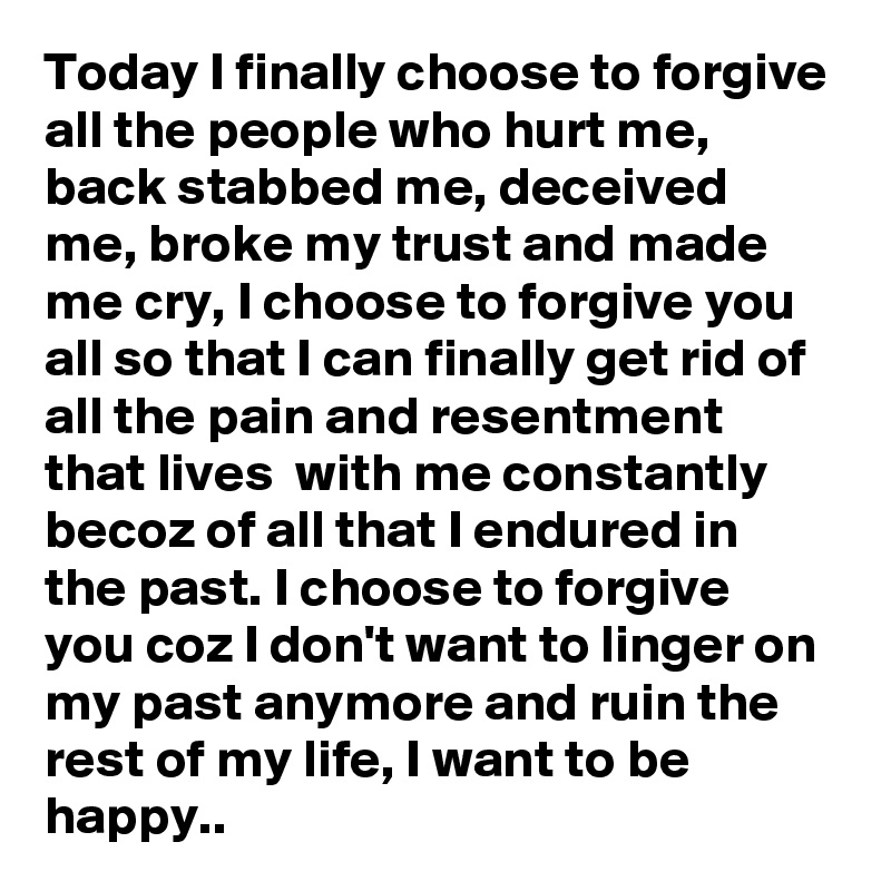 Today I finally choose to forgive all the people who hurt me, back stabbed me, deceived me, broke my trust and made me cry, I choose to forgive you all so that I can finally get rid of all the pain and resentment that lives  with me constantly becoz of all that I endured in the past. I choose to forgive you coz I don't want to linger on my past anymore and ruin the rest of my life, I want to be happy..