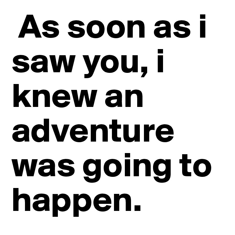  As soon as i saw you, i knew an adventure was going to happen.