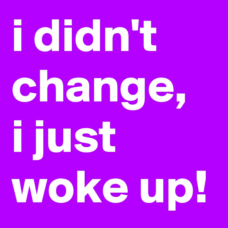i didn't change, i just woke up!