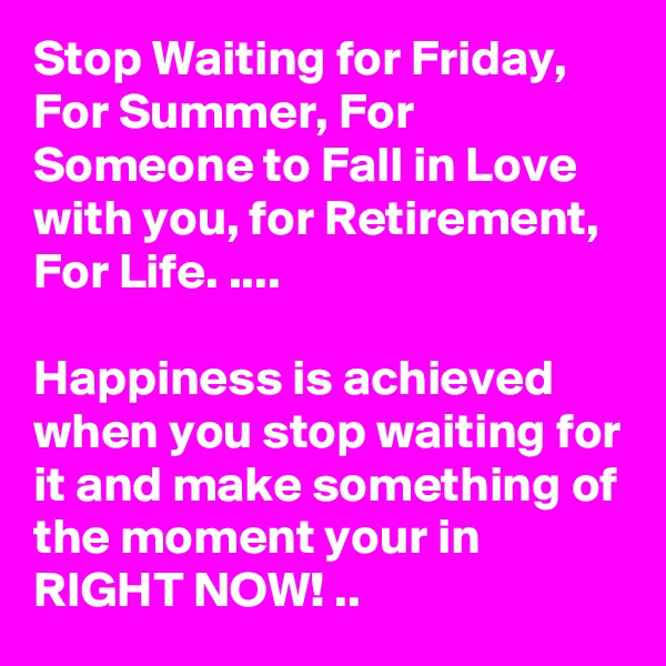 Stop Waiting for Friday, For Summer, For Someone to Fall in Love with you, for Retirement, For Life. ....

Happiness is achieved when you stop waiting for it and make something of the moment your in RIGHT NOW! ..