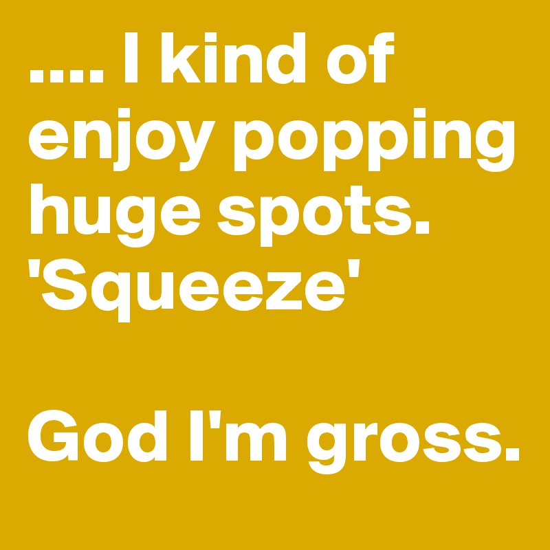 .... I kind of enjoy popping huge spots.
'Squeeze' 

God I'm gross.
