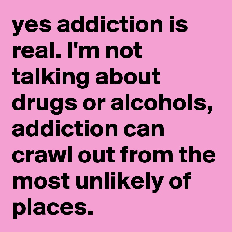 yes addiction is real. I'm not talking about drugs or alcohols, addiction can crawl out from the most unlikely of places.