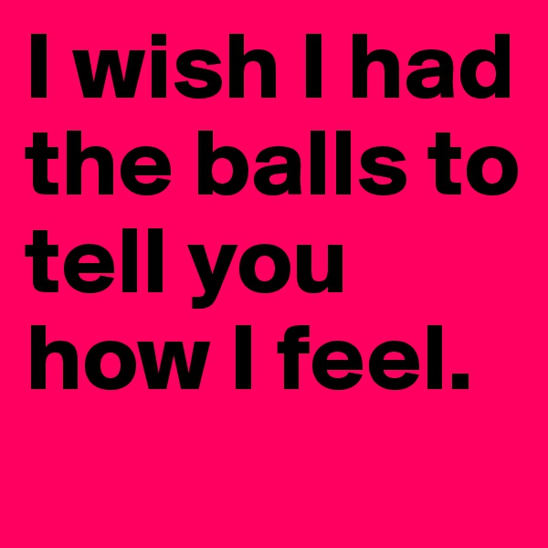 I wish I had the balls to tell you how I feel. 
