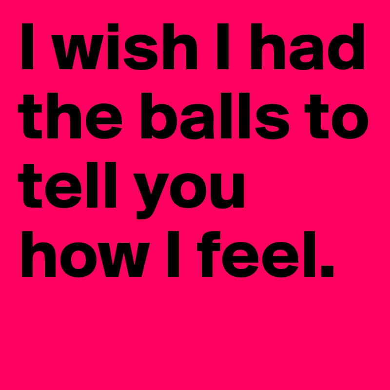 I wish I had the balls to tell you how I feel. 
