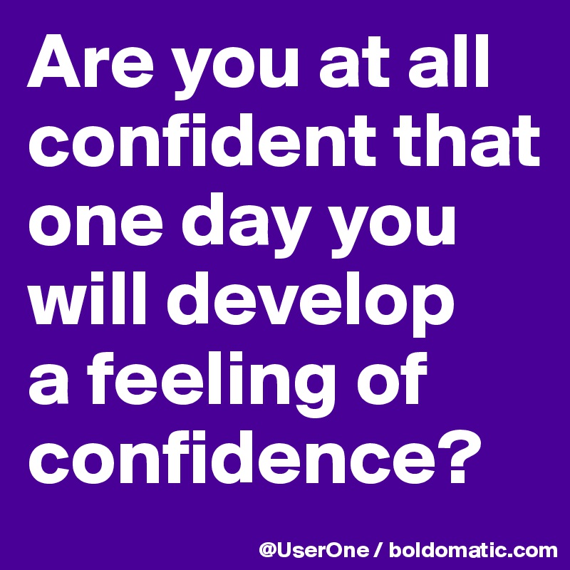 Are you at all confident that one day you will develop
a feeling of confidence?