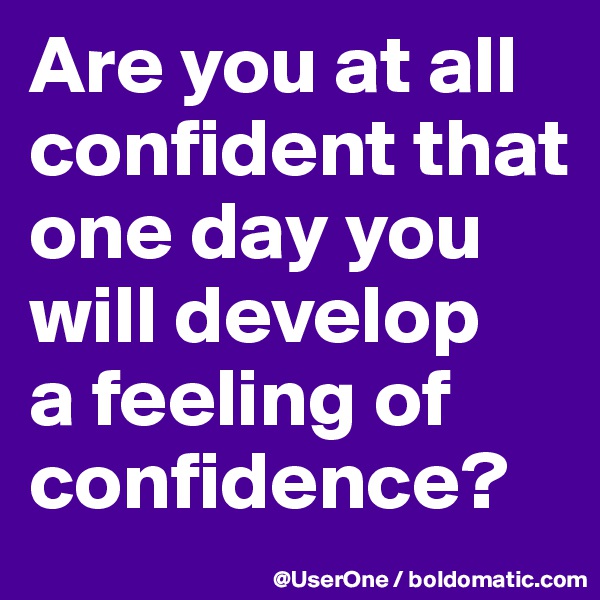Are you at all confident that one day you will develop
a feeling of confidence?