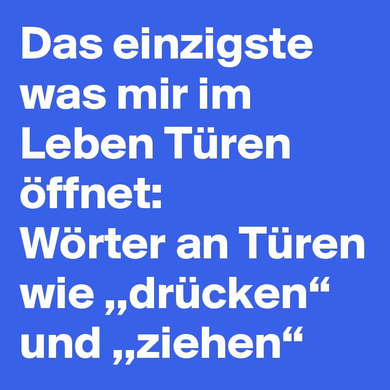 Das einzigste was mir im Leben Türen öffnet:
Wörter an Türen wie ,,drücken“ und ,,ziehen“