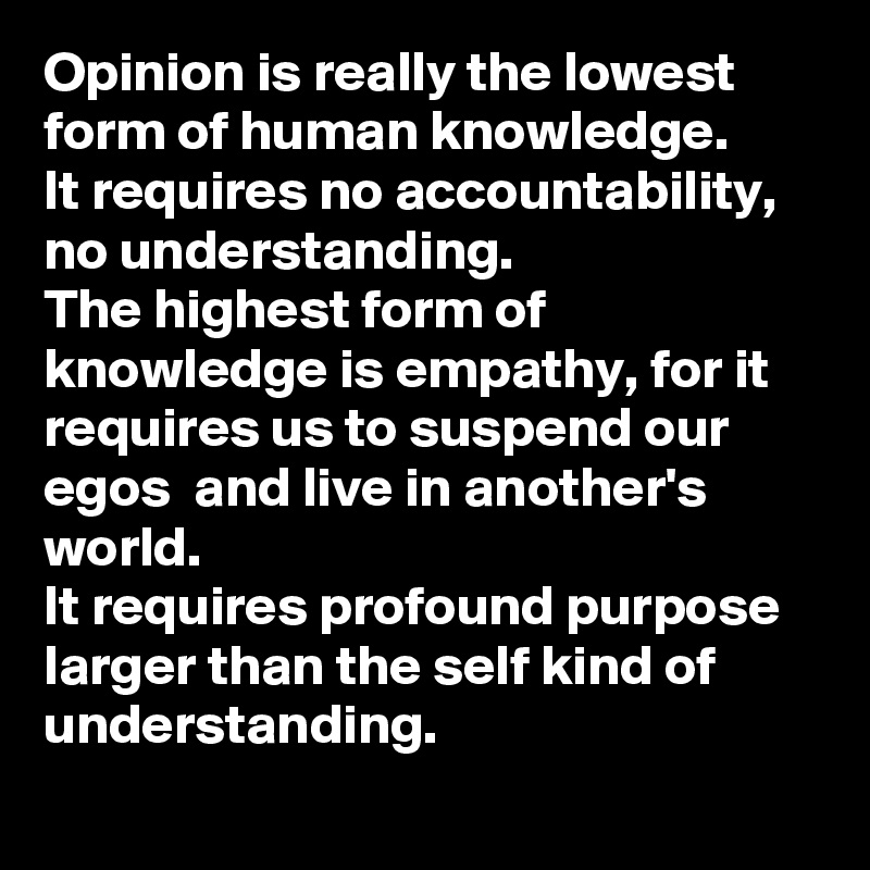 Opinion is really the lowest form of human knowledge. 
It requires no accountability, no understanding.
The highest form of knowledge is empathy, for it requires us to suspend our egos  and live in another's world.
It requires profound purpose larger than the self kind of understanding.
