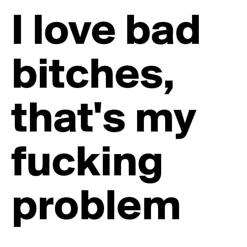 I love bad bitches, that's my fucking problem