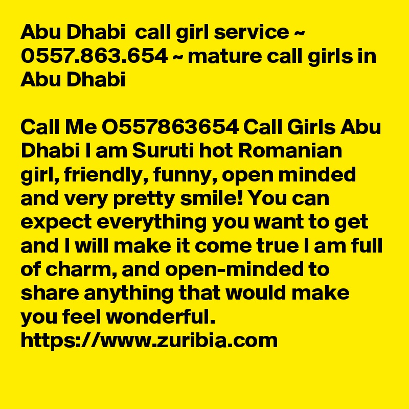 Abu Dhabi  call girl service ~ 0557.863.654 ~ mature call girls in Abu Dhabi   

Call Me O557863654 Call Girls Abu Dhabi I am Suruti hot Romanian girl, friendly, funny, open minded and very pretty smile! You can expect everything you want to get and I will make it come true I am full of charm, and open-minded to share anything that would make you feel wonderful.
https://www.zuribia.com