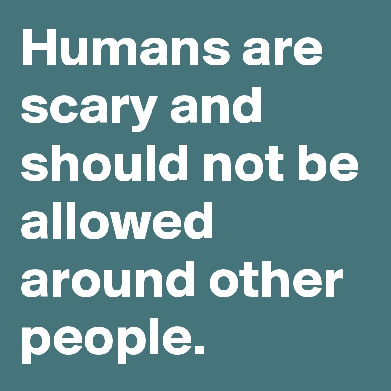 Humans are scary and should not be allowed around other people.