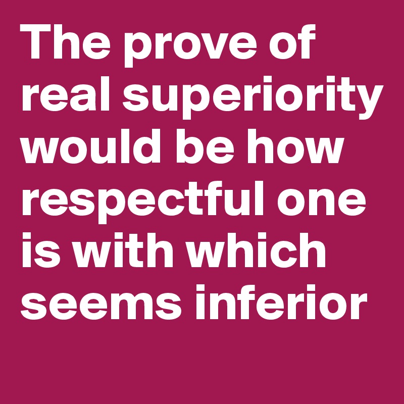 The prove of real superiority would be how respectful one is with which seems inferior 