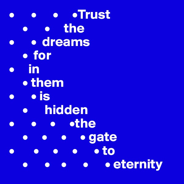 •      •      •     •Trust  
     •      •     the   
•      •  dreams 
     •  for
•     in 
     • them 
•      • is 
     •      hidden 
•      •     •     •the    
     •     •     •     • gate                             
•       •     •     •      • to 
     •      •    •      •      • eternity
