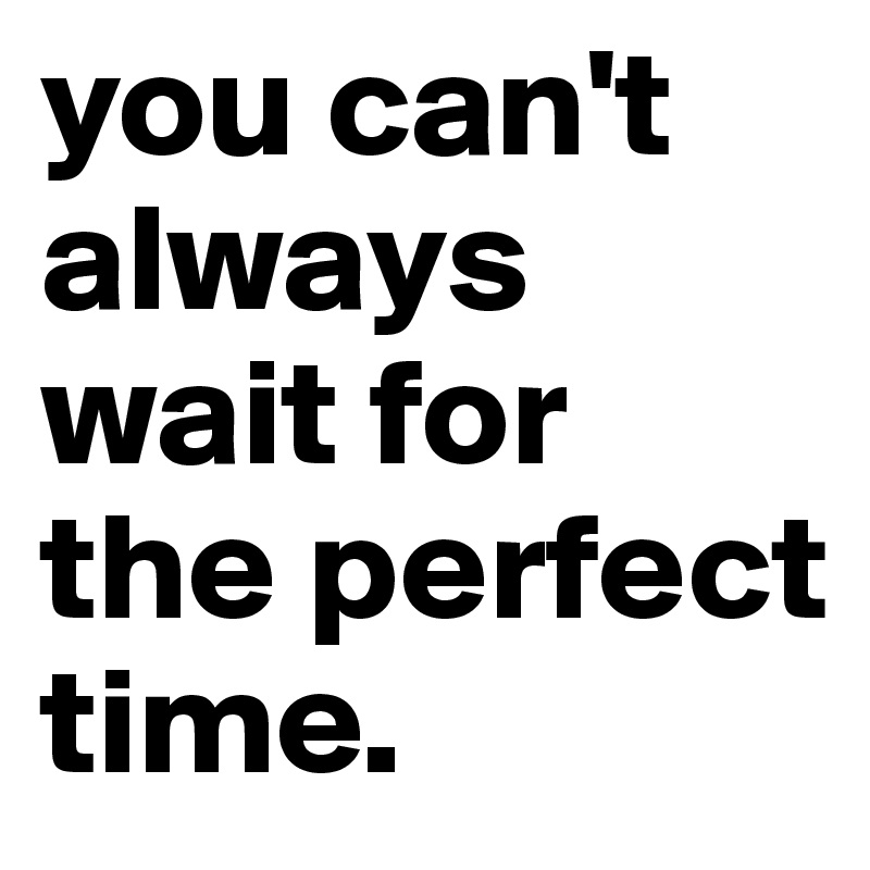 you can't always wait for the perfect time.