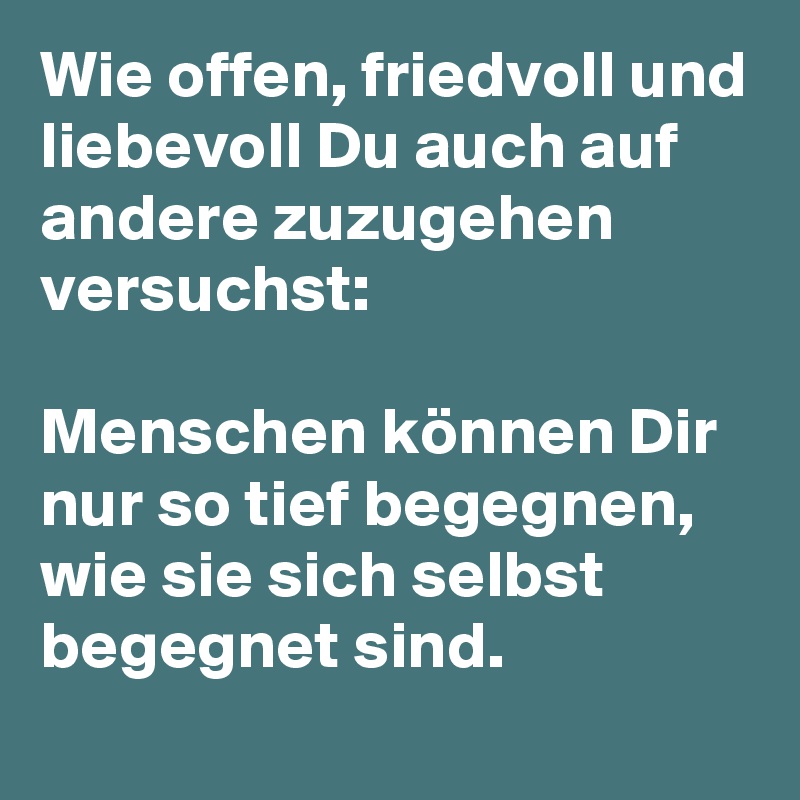 Wie offen, friedvoll und liebevoll Du auch auf andere zuzugehen versuchst: 

Menschen können Dir nur so tief begegnen, wie sie sich selbst begegnet sind.
