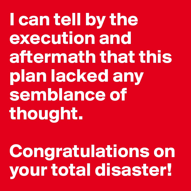 I can tell by the execution and aftermath that this plan lacked any semblance of thought. 

Congratulations on your total disaster!