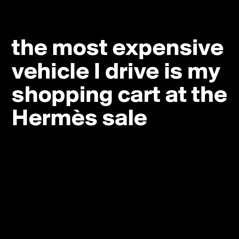 
the most expensive vehicle I drive is my shopping cart at the Hermès sale



