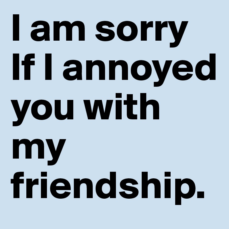 I am sorry If I annoyed you with my friendship.