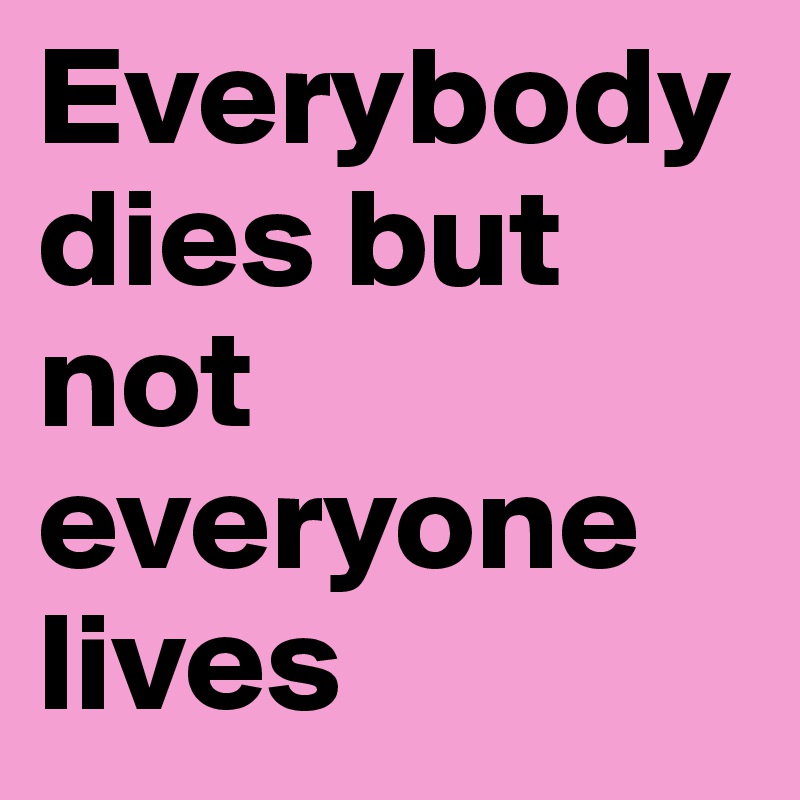 Everybody dies but not everyone lives