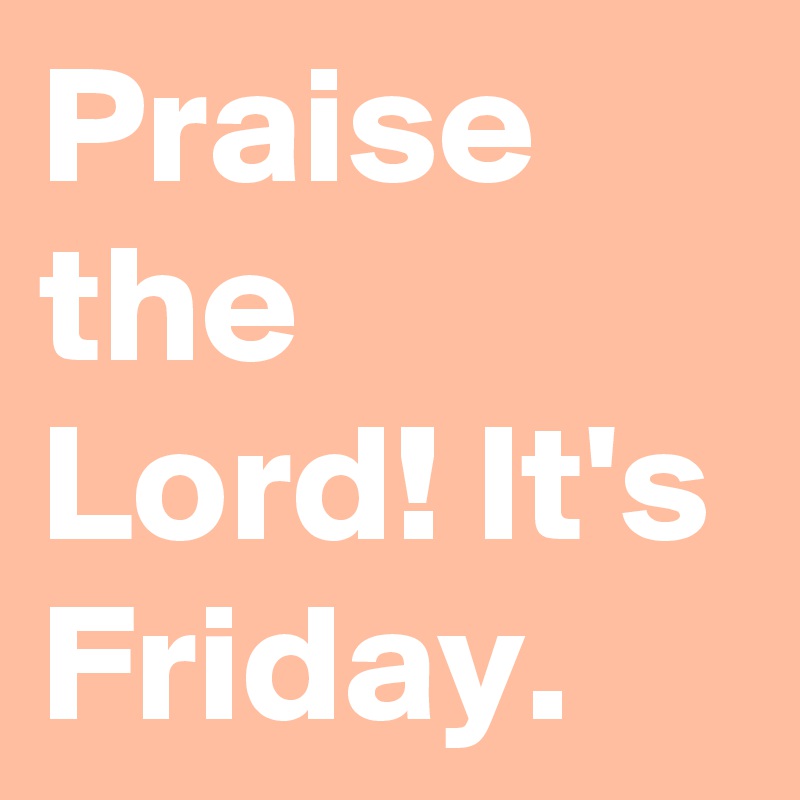 Praise the Lord! It's Friday. 