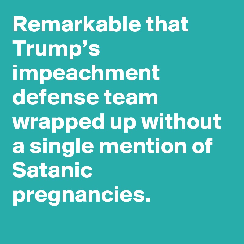 Remarkable that Trump’s impeachment defense team wrapped up without a single mention of Satanic pregnancies.