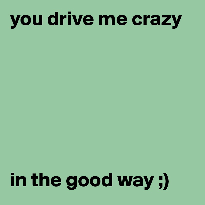 You Drive Me Crazy In The Good Way Post By Chelseajams On Boldomatic