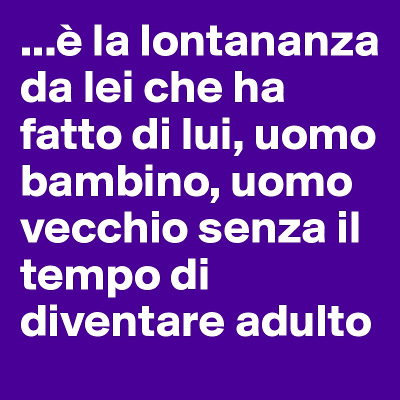 ...è la lontananza da lei che ha fatto di lui, uomo bambino, uomo vecchio senza il tempo di diventare adulto