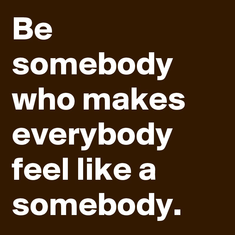 Be somebody who makes everybody feel like a somebody.